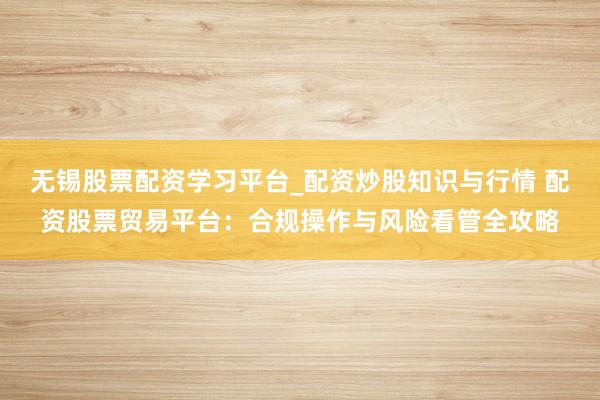 无锡股票配资学习平台_配资炒股知识与行情 配资股票贸易平台：合规操作与风险看管全攻略