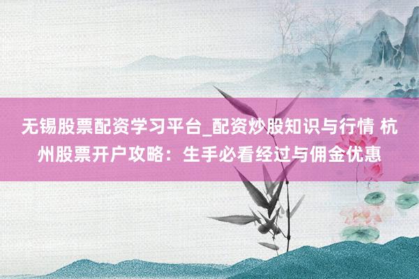 无锡股票配资学习平台_配资炒股知识与行情 杭州股票开户攻略：生手必看经过与佣金优惠