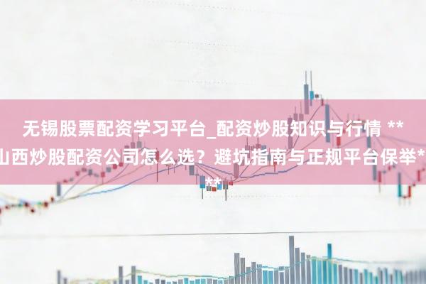 无锡股票配资学习平台_配资炒股知识与行情 **山西炒股配资公司怎么选？避坑指南与正规平台保举**