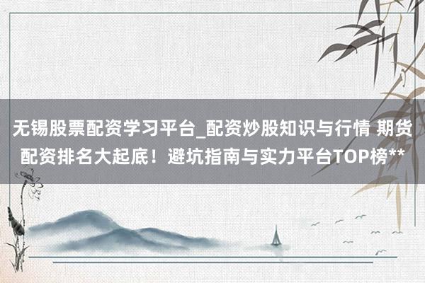 无锡股票配资学习平台_配资炒股知识与行情 期货配资排名大起底！避坑指南与实力平台TOP榜**