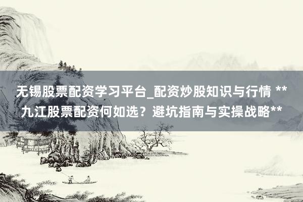 无锡股票配资学习平台_配资炒股知识与行情 **九江股票配资何如选？避坑指南与实操战略**