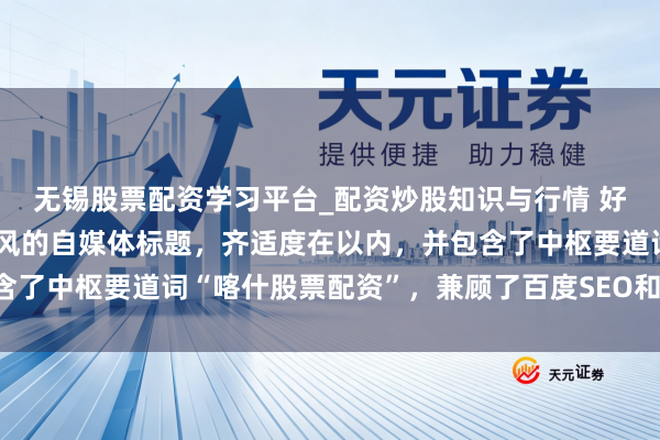 无锡股票配资学习平台_配资炒股知识与行情 好的，这里有几个不同作风的自媒体标题，齐适度在以内，并包含了中枢要道词“喀什股票配资”，兼顾了百度SEO和用户点击欲：