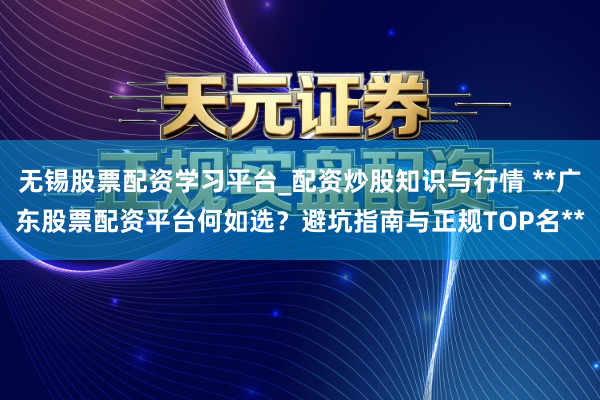 无锡股票配资学习平台_配资炒股知识与行情 **广东股票配资平台何如选？避坑指南与正规TOP名**