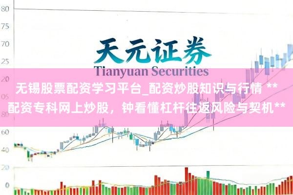 无锡股票配资学习平台_配资炒股知识与行情 **配资专科网上炒股，钟看懂杠杆往返风险与契机**