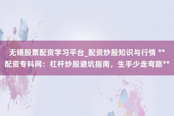 无锡股票配资学习平台_配资炒股知识与行情 **配资专科网：杠杆炒股避坑指南，生手少走弯路**