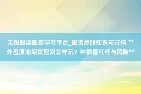 无锡股票配资学习平台_配资炒股知识与行情 **外盘原油期货配资怎样玩？钟搞懂杠杆与风险**