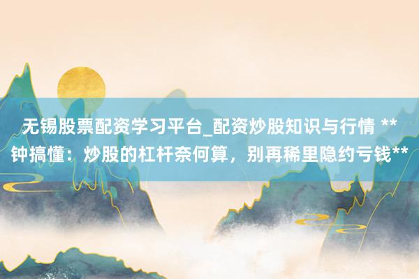 无锡股票配资学习平台_配资炒股知识与行情 **钟搞懂：炒股的杠杆奈何算，别再稀里隐约亏钱**
