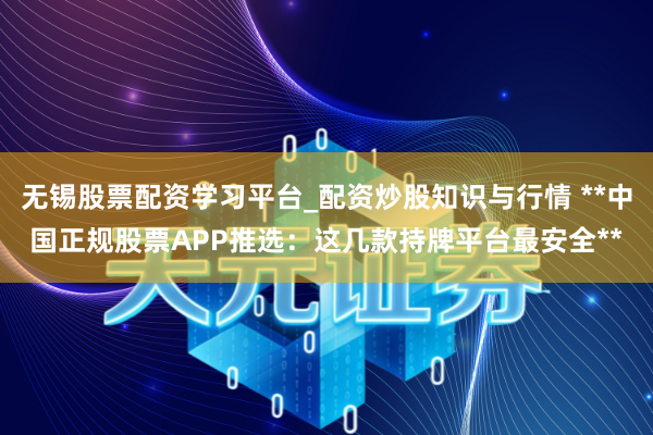 无锡股票配资学习平台_配资炒股知识与行情 **中国正规股票APP推选：这几款持牌平台最安全**