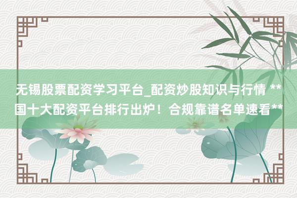 无锡股票配资学习平台_配资炒股知识与行情 **国十大配资平台排行出炉！合规靠谱名单速看**