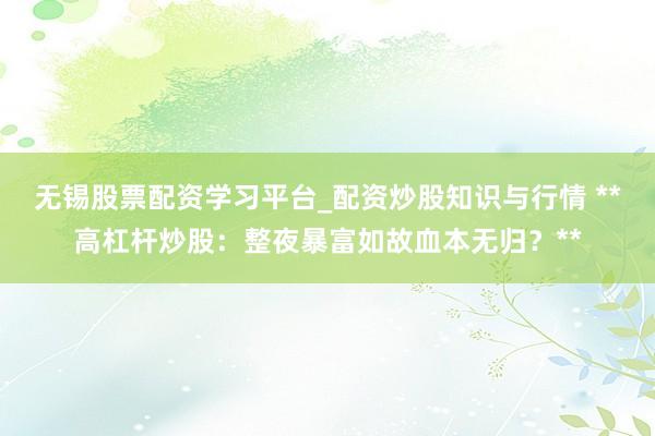 无锡股票配资学习平台_配资炒股知识与行情 **高杠杆炒股：整夜暴富如故血本无归？**