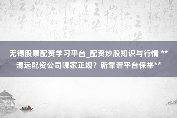 无锡股票配资学习平台_配资炒股知识与行情 **清远配资公司哪家正规？新靠谱平台保举**