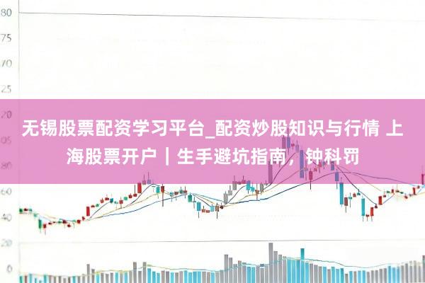 无锡股票配资学习平台_配资炒股知识与行情 上海股票开户｜生手避坑指南，钟科罚