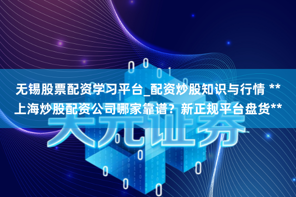 无锡股票配资学习平台_配资炒股知识与行情 **上海炒股配资公司哪家靠谱?新正规平台盘货**