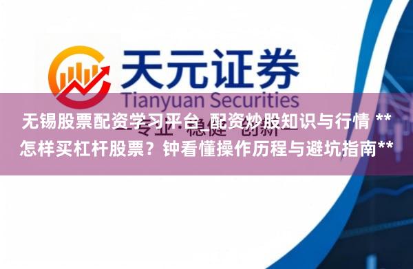 无锡股票配资学习平台_配资炒股知识与行情 **怎样买杠杆股票？钟看懂操作历程与避坑指南**