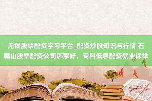 无锡股票配资学习平台_配资炒股知识与行情 石嘴山股票配资公司哪家好，专科低息配资就业保举